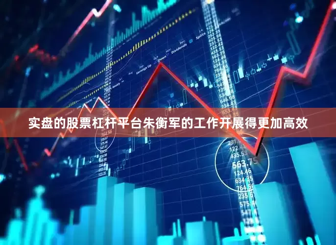 实盘的股票杠杆平台朱衡军的工作开展得更加高效