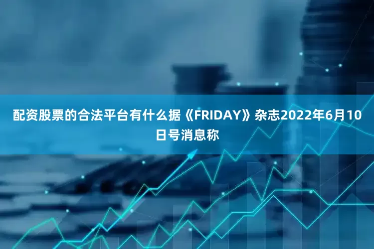 配资股票的合法平台有什么据《FRIDAY》杂志2022年6月10日号消息称
