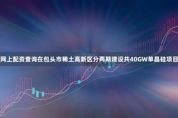 网上配资查询在包头市稀土高新区分两期建设共40GW单晶硅项目