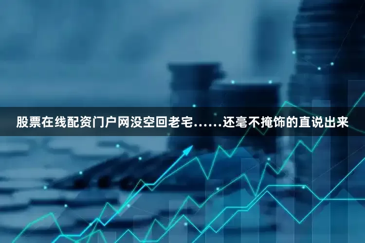 股票在线配资门户网没空回老宅……还毫不掩饰的直说出来