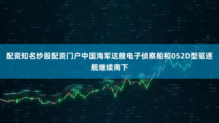 配资知名炒股配资门户中国海军这艘电子侦察船和052D型驱逐舰继续南下