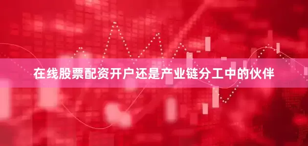 在线股票配资开户还是产业链分工中的伙伴