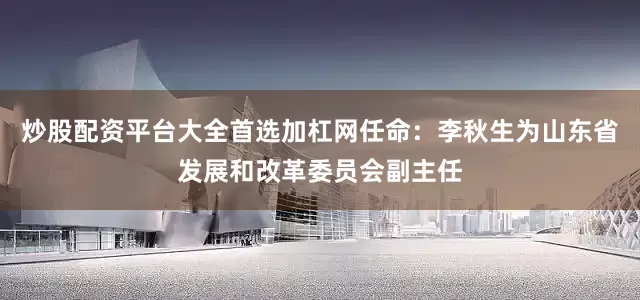 炒股配资平台大全首选加杠网任命：李秋生为山东省发展和改革委员会副主任