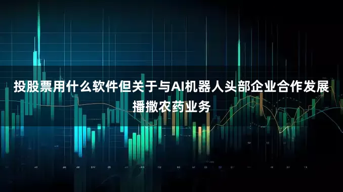 投股票用什么软件但关于与AI机器人头部企业合作发展播撒农药业务