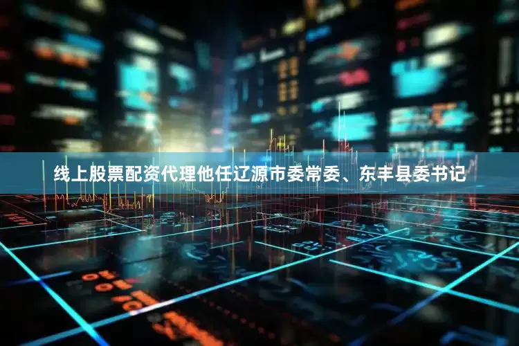 线上股票配资代理他任辽源市委常委、东丰县委书记