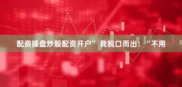 配资操盘炒股配资开户” 我脱口而出：“不用