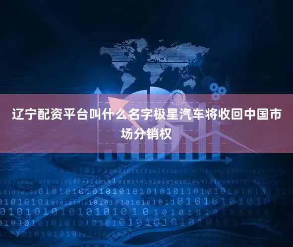 辽宁配资平台叫什么名字极星汽车将收回中国市场分销权