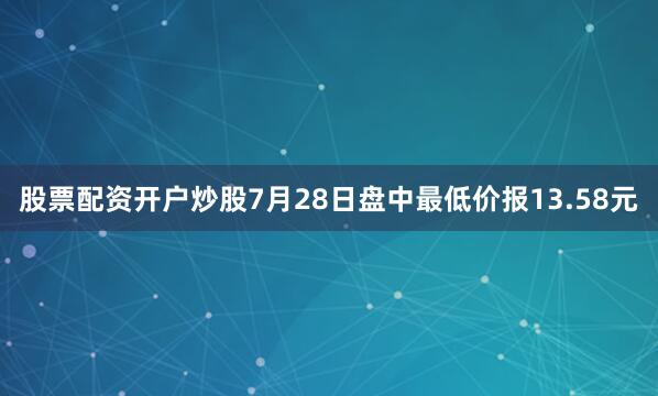 股票配资开户炒股7月28日盘中最低价报13.58元