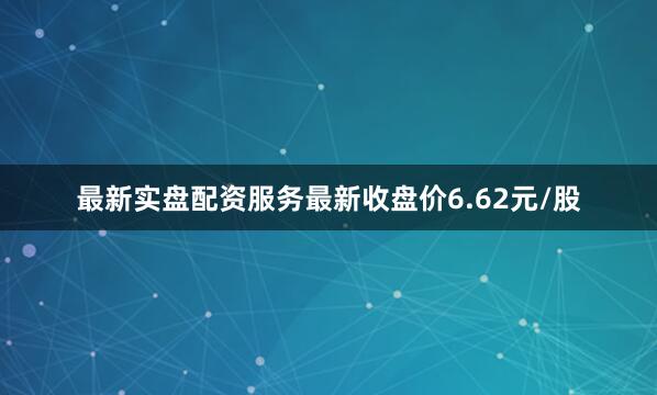 最新实盘配资服务最新收盘价6.62元/股