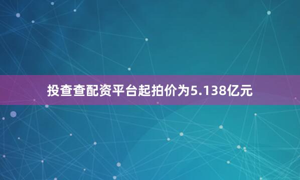 投查查配资平台起拍价为5.138亿元