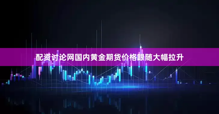 配资讨论网国内黄金期货价格跟随大幅拉升