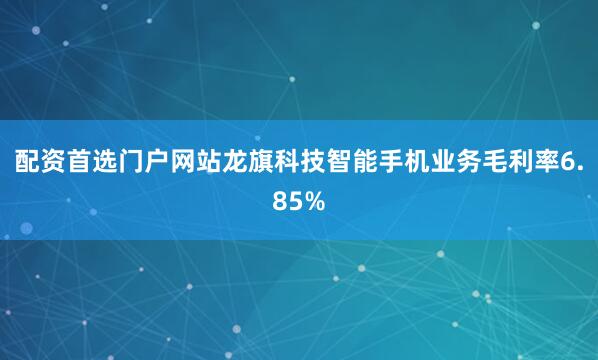 配资首选门户网站龙旗科技智能手机业务毛利率6.85%