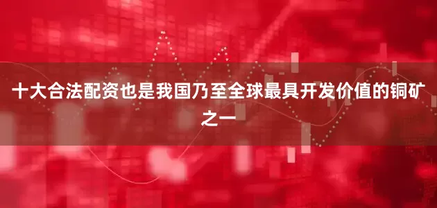 十大合法配资也是我国乃至全球最具开发价值的铜矿之一