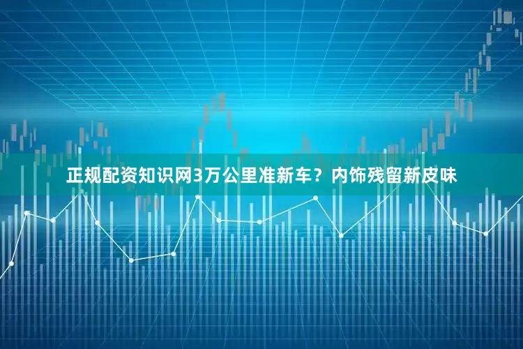 正规配资知识网3万公里准新车?内饰残留新皮味