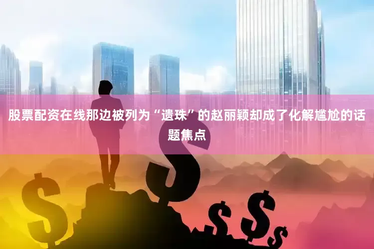 股票配资在线那边被列为“遗珠”的赵丽颖却成了化解尴尬的话题焦点